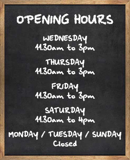 Opening hours – Wednesday: 11.30am to 3pm. Thursday: 11.30am to 3pm. Friday: 11.30am to 3pm. Saturday: 11.30am to 4pm. Monday / Tuesday / Sunday: Closed Opening hours - Wednesday: 11.30am to 3pm. Thursday: 11.30am to 3pm. Friday: 11.30am to 3pm. Saturday: 11.30am to 4pm. Monday / Tuesday / Sunday: Closed